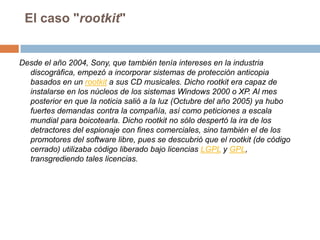 El caso "rootkit"Desde el año 2004, Sony, que también tenía intereses en la industria discográfica, empezó a incorporar sistemas de protección anticopia basados en un rootkit a sus CD musicales. Dicho rootkit era capaz de instalarse en los núcleos de los sistemas Windows 2000 o XP. Al mes posterior en que la noticia salió a la luz (Octubre del año 2005) ya hubo fuertes demandas contra la compañía, así como peticiones a escala mundial para boicotearla. Dicho rootkit no sólo despertó la ira de los detractores del espionaje con fines comerciales, sino también el de los promotores del software libre, pues se descubrió que el rootkit (de código cerrado) utilizaba código liberado bajo licencias LGPL y GPL, transgrediendo tales licencias.