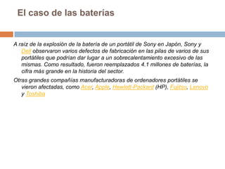 El caso de las bateríasA raíz de la explosión de la batería de un portátil de Sony en Japón, Sony y Dell observaron varios defectos de fabricación en las pilas de varios de sus portátiles que podrían dar lugar a un sobrecalentamiento excesivo de las mismas. Como resultado, fueron reemplazados 4.1 millones de baterías, la cifra más grande en la historia del sector.Otras grandes compañías manufacturadoras de ordenadores portátiles se vieron afectadas, como Acer, Apple, Hewlett-Packard (HP), Fujitsu, Lenovo y Toshiba