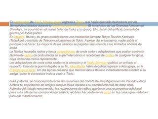 En septiembre de 1945, MasaruIbuka regresó a Tokio, que había quedado destrozada por los bombardeos aliados durante la Segunda Guerra Mundial. El tercer piso de los Grandes Almacenes Shirokiya, se convirtió en el nuevo taller de Ibuka y su grupo. El exterior del edificio, presentaba grietas por todas partes.En octubre, Ibuka y su grupo establecieron una instalación llamada TokyoTsushinKenkyujo (Totsuken) o Instituto de Telecomunicaciones de Tokio. A pesar del entusiasmo, nadie sabía al principio qué hacer. La mayoría de los salarios se pagaban recurriendo a los limitados ahorros de Ibuka.La fábrica reparaba radios y hacía convertidores de onda corta o adaptadores que podían convertir fácilmente radios de onda media en superheterodinos o receptores de ondas de cualquier longitud, cuya demanda crecía rápidamente.Los adaptadores de onda corta atrajeron la atención y el AsahiShimbun publicó un artículo al respecto. Cuando la guerra llegaba a su fin, Akio Morita había decidido regresar a Kosugaya, en la Prefectura de Aichi. Un día leyó la columna que mencionaba a Ibuka e inmediatamente escribió a su amigo, quien le contestó e instó a venir a Tokio.buka y Morita, se conocieron durante las reuniones del Comité de Investigaciones en Período Bélico. Ambos se convirtieron en amigos aunque Ibuka llevaba a su compañero más de doce años.Además del trabajo remunerado, las reparaciones de radios aportaron una recompensa adicional, pues más allá de las comisiones de servicio recibían frecuentemente arroz en las casas que visitaban para dar mantenimiento.