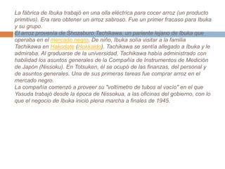 La fábrica de Ibuka trabajó en una olla eléctrica para cocer arroz (un producto primitivo). Era raro obtener un arroz sabroso. Fue un primer fracaso para Ibuka y su grupo.El arroz provenía de ShozaburoTachikawa, un pariente lejano de Ibuka que operaba en el mercado negro. De niño, Ibuka solía visitar a la familia Tachikawa en Hakodate (Hokkaido). Tachikawa se sentía allegado a Ibuka y le admiraba. Al graduarse de la universidad, Tachikawa había administrado con habilidad los asuntos generales de la Compañía de Instrumentos de Medición de Japón (Nissoku). En Totsuken, él se ocupó de las finanzas, del personal y de asuntos generales. Una de sus primeras tareas fue comprar arroz en el mercado negro.La compañía comenzó a proveer su "voltímetro de tubos al vacío" en el que Yasuda trabajó desde la época de Nissokua, a las oficinas del gobierno, con lo que el negocio de Ibuka inició plena marcha a finales de 1945.