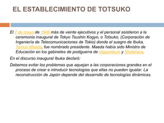 EL ESTABLECIMIENTO DE TOTSUKOEl 7 de mayo de 1946 más de veinte ejecutivos y el personal asistieron a la ceremonia inaugural de TokyoTsushinKogyo, o Totsuko, (Corporación de Ingeniería de Telecomunicaciones de Tokio) donde el suegro de Ibuka, TamonMaeda, fue nombrado presidente. Maeda había sido Ministro de Educación en los gabinetes de postguerra de Higashikuni y Shidehara.En el discurso inaugural Ibuka declaró:Debemos evitar los problemas que aquejan a las corporaciones grandes en el proceso de crear e introducir tecnologías que ellas no pueden igualar. La reconstrucción de Japón depende del desarrollo de tecnologías dinámicas.