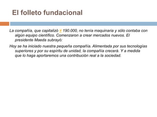 El folleto fundacionalLa compañía, que capitalizó ¥ 190.000, no tenía maquinaria y sólo contaba con algún equipo científico. Comenzaron a crear mercados nuevos. El presidente Maeda subrayó:Hoy se ha iniciado nuestra pequeña compañía. Alimentada por sus tecnologías superiores y por su espíritu de unidad, la compañía crecerá. Y a medida que lo haga aportaremos una contribución real a la sociedad.