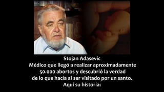 Stojan Adasevic
Médico que llegó a realizar aproximadamente
50.000 abortos y descubrió la verdad
de lo que hacía al ser visitado por un santo.
Aquí su historia:
 