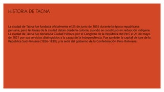 HISTORIA DE TACNA
La ciudad de Tacna fue fundada oficialmente el 25 de junio de 1855 durante la época republicana
peruana, pero las bases de la ciudad datan desde la colonia, cuando se constituyó en reducción indígena.
La ciudad de Tacna fue declarada Ciudad Heroica por el Congreso de la República del Perú el 21 de mayo
de 1821 por sus servicios distinguidos a la causa de la Independencia. Fue también la capital de iure de la
República Sud-Peruana (1836-1839), y la sede del gobierno de la Confederación Perú-Boliviana.
 