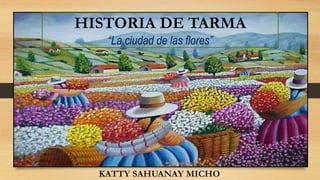 HISTORIA DE TARMA
“La ciudad de las flores”
KATTY SAHUANAY MICHO.
 