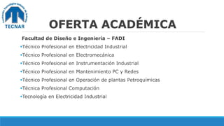 OFERTA ACADÉMICA
Facultad de Diseño e Ingeniería – FADI
Técnico Profesional en Electricidad Industrial
Técnico Profesional en Electromecánica
Técnico Profesional en Instrumentación Industrial
Técnico Profesional en Mantenimiento PC y Redes
Técnico Profesional en Operación de plantas Petroquímicas
Técnica Profesional Computación
Tecnología en Electricidad Industrial
 