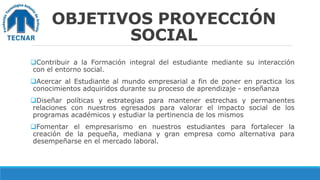 OBJETIVOS PROYECCIÓN
SOCIAL
Contribuir a la Formación integral del estudiante mediante su interacción
con el entorno social.
Acercar al Estudiante al mundo empresarial a fin de poner en practica los
conocimientos adquiridos durante su proceso de aprendizaje - enseñanza
Diseñar políticas y estrategias para mantener estrechas y permanentes
relaciones con nuestros egresados para valorar el impacto social de los
programas académicos y estudiar la pertinencia de los mismos
Fomentar el empresarismo en nuestros estudiantes para fortalecer la
creación de la pequeña, mediana y gran empresa como alternativa para
desempeñarse en el mercado laboral.
 