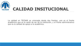 CALIDAD INSITUCIONAL
La calidad en TECNAR es visionada desde dos frentes; uno es el frente
académico que es la razón de ser de la institución, y el frente administrativo
que es la calidad de apoyo a lo académico.
 