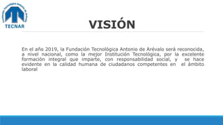 VISIÓN
En el año 2019, la Fundación Tecnológica Antonio de Arévalo será reconocida,
a nivel nacional, como la mejor Institución Tecnológica, por la excelente
formación integral que imparte, con responsabilidad social, y se hace
evidente en la calidad humana de ciudadanos competentes en el ámbito
laboral
 