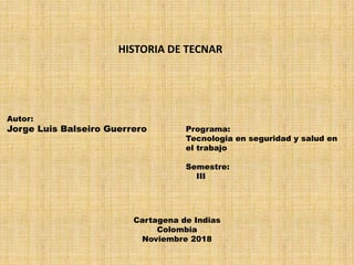 Autor:
Jorge Luis Balseiro Guerrero
HISTORIA DE TECNAR
Programa:
Tecnologia en seguridad y salud en
el trabajo
Semestre:
III
Cartagena de Indias
Colombia
Noviembre 2018
 