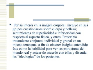  Por su interés en la imagen corporal, incluyó en sus
grupos cuestionarios sobre cuerpo y belleza;
sentimientos de superioridad e inferioridad con
respecto al aspecto físico, y otros. Prescribía
tratamiento conjunto, individual y grupal en un
mismo terapeuta, a fin de obtener insight; entendido
éste como la habilidad para ver las estructuras del
mundo real y actuar de acuerdo con ellas y discutía
las “ideologías” de los pacientes.
 