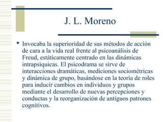 J. L. Moreno
 Invocaba la superioridad de sus métodos de acción
de cara a la vida real frente al psicoanálisis de
Freud, estáticamente centrado en las dinámicas
intrapsíquicas. El psicodrama se sirve de
interacciones dramáticas, mediciones sociométricas
y dinámica de grupo, basándose en la teoría de roles
para inducir cambios en individuos y grupos
mediante el desarrollo de nuevas percepciones y
conductas y la reorganización de antiguos patrones
cognitivos.
 
