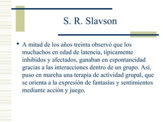 S. R. Slavson
 A mitad de los años treinta observó que los
muchachos en edad de latencia, típicamente
inhibidos y afectados, ganaban en espontaneidad
gracias a las interacciones dentro de un grupo. Así,
puso en marcha una terapia de actividad grupal, que
se orienta a la expresión de fantasías y sentimientos
mediante acción y juego.
 