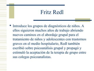 Fritz Redl
 Introduce los grupos de diagnósticos de niños. A
ellos siguieron muchos años de trabajo abriendo
nuevos caminos en el abordaje grupal para el
tratamiento de niños y adolescentes con trastornos
graves en el medio hospitalario, Redl también
escribió sobre psicoanálisis grupal y propagó y
estimuló la aceptación de la terapia de grupo entre
sus colegas psicoanalistas.
 