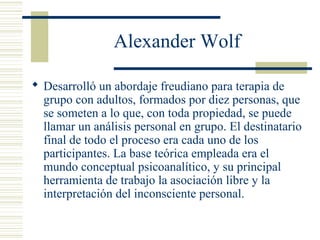 Alexander Wolf
 Desarrolló un abordaje freudiano para terapia de
grupo con adultos, formados por diez personas, que
se someten a lo que, con toda propiedad, se puede
llamar un análisis personal en grupo. El destinatario
final de todo el proceso era cada uno de los
participantes. La base teórica empleada era el
mundo conceptual psicoanalítico, y su principal
herramienta de trabajo la asociación libre y la
interpretación del inconsciente personal.
 