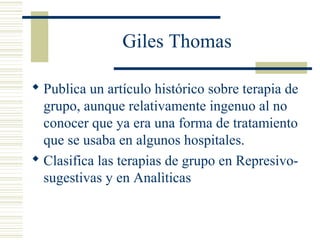 Giles Thomas
 Publica un artículo histórico sobre terapia de
grupo, aunque relativamente ingenuo al no
conocer que ya era una forma de tratamiento
que se usaba en algunos hospitales.
 Clasifica las terapias de grupo en Represivo-
sugestivas y en Analìticas
 
