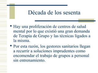 Década de los sesenta
 Hay una proliferación de centros de salud
mental por lo que existió una gran demanda
de Terapia de Grupo y las técnicas ligados a
la misma.
 Por esta razón, los gestores sanitarios llegan
a recurrir a soluciones imprudentes como
encomendar el trabajo de grupos a personal
sin entrenamiento.
 