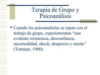 Terapia de Grupo y
Psicoanálisis
 Cuando los psicoanalistas se topan con el
trabajo de grupo, experiementan “una
evidente resistencia, desconfianza,
incomodidad, shock, desprecio y miedo”
(Tuttman, 1980).
 