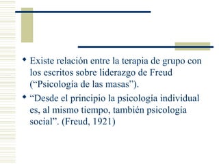  Existe relación entre la terapia de grupo con
los escritos sobre liderazgo de Freud
(“Psicología de las masas”).
 “Desde el principio la psicología individual
es, al mismo tiempo, también psicología
social”. (Freud, 1921)
 