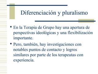 Diferenciación y pluralismo
 En la Terapia de Grupo hay una apertura de
perspectivas ideológicas y una flexibilización
importante.
 Pero, también, hay investigaciones con
notables puntos de contacto y logros
similares por parte de los terapeutas con
experiencia.
 