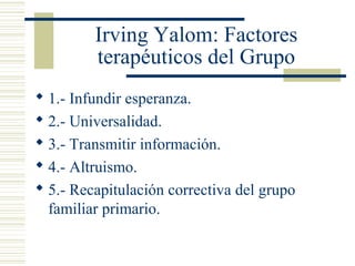 Irving Yalom: Factores
terapéuticos del Grupo
 1.- Infundir esperanza.
 2.- Universalidad.
 3.- Transmitir información.
 4.- Altruismo.
 5.- Recapitulación correctiva del grupo
familiar primario.
 