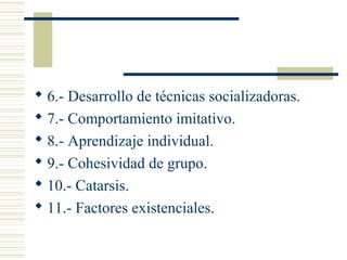  6.- Desarrollo de técnicas socializadoras.
 7.- Comportamiento imitativo.
 8.- Aprendizaje individual.
 9.- Cohesividad de grupo.
 10.- Catarsis.
 11.- Factores existenciales.
 