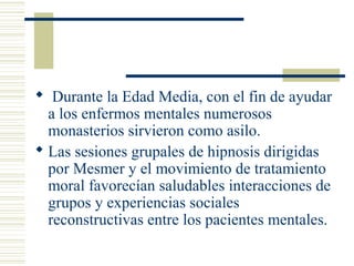  Durante la Edad Media, con el fin de ayudar
a los enfermos mentales numerosos
monasterios sirvieron como asilo.
 Las sesiones grupales de hipnosis dirigidas
por Mesmer y el movimiento de tratamiento
moral favorecían saludables interacciones de
grupos y experiencias sociales
reconstructivas entre los pacientes mentales.
 