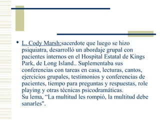  L. Cody Marsh:sacerdote que luego se hizo
psiquiatra, desarrolló un abordaje grupal con
pacientes internos en el Hospital Estatal de Kings
Park, de Long Island.. Suplementaba sus
conferencias con tareas en casa, lecturas, cantos,
ejercicios grupales, testimonios y conferencias de
pacientes, tiempo para preguntas y respuestas, role
playing y otras técnicas psicodramáticas.
Su lema, “La multitud les rompió, la multitud debe
sanarles".
 