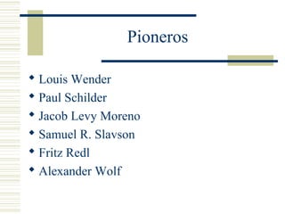 Pioneros
 Louis Wender
 Paul Schilder
 Jacob Levy Moreno
 Samuel R. Slavson
 Fritz Redl
 Alexander Wolf
 