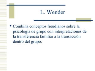 L. Wender
 Combina conceptos freudianos sobre la
psicologìa de grupo con interpretaciones de
la transferencia familiar a la transacción
dentro del grupo.
 