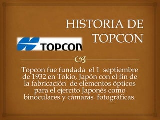 Topcon fue fundada el 1 septiembre
de 1932 en Tokio, Japón con el fin de
 la fabricación de elementos ópticos
     para el ejercito Japonés como
 binoculares y cámaras fotográficas.
 