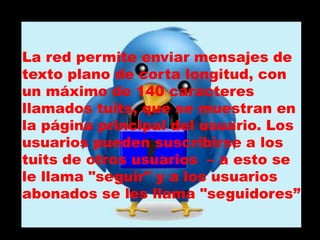 La red permite enviar mensajes de
texto plano de corta longitud, con
un máximo de 140 caracteres
llamados tuits, que se muestran en
la página principal del usuario. Los
usuarios pueden suscribirse a los
tuits de otros usuarios – a esto se
le llama "seguir" y a los usuarios
abonados se les llama "seguidores”
 