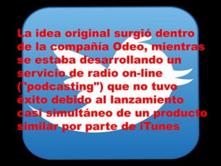 La idea original surgió dentro
de la compañía Odeo, mientras
se estaba desarrollando un
servicio de radio on-line
("podcasting") que no tuvo
éxito debido al lanzamiento
casi simultáneo de un producto
similar por parte de iTunes
 