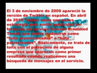 El 3 de noviembre de 2009 apareció la
versión de Twitter en español. En abril
de 2010 Twitter lanza una nueva
estrategia para emitir publicidad en
forma de un servicio llamado Promoted
Tweet, que podría traducirse como
“tuits promocionados” o “tuits
patrocinados”. Básicamente, se trata de
tuits con el patrocinio de alguna
empresa que aparecen como primer
resultado cuando realicemos una
búsqueda de mensajes en el servicio.
 