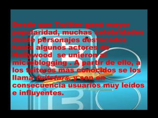 Desde que Twitter ganó mayor
popularidad, muchas celebridades
desde personajes destacados
hasta algunos actores de
Hollywood se unieron al
microblogging . A partir de ello, a
los tuiteros más conocidos se los
llama tuitstars, y son en
consecuencia usuarios muy leídos
e influyentes.
 