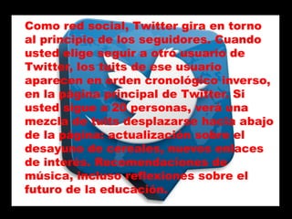 Como red social, Twitter gira en torno
al principio de los seguidores. Cuando
usted elige seguir a otro usuario de
Twitter, los tuits de ese usuario
aparecen en orden cronológico inverso,
en la página principal de Twitter. Si
usted sigue a 20 personas, verá una
mezcla de tuits desplazarse hacia abajo
de la página: actualización sobre el
desayuno de cereales, nuevos enlaces
de interés. Recomendaciones de
música, incluso reflexiones sobre el
futuro de la educación.
 