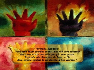 "Primeira qualidade:  Você pode fazer grandes coisas, mas não deve esquecer  nunca que existe uma Mão que guia seus passos.  Esta mão nós chamamos de Deus, e Ele  deve sempre conduzi-lo em direção à Sua vontade ".  