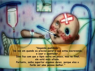 "Segunda qualidade:  De vez em quando eu preciso parar o que estou escrevendo, e usar o apontador.  Isso faz com que o lápis sofra um pouco, mas no final, ele está mais afiado.  Portanto, saiba suportar algumas dores, porque elas o  farão ser uma pessoa melhor."  