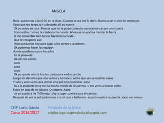 Hola quedamos a las 6:30 en la plaza .Cuando lo vea me lo decis .Bueno a ver si veis los mensajes .
Xaoo que me tengo q ir a deporte allí os espero
Ok yo estoy en casa .Pero es que no te pude contestar porque me cai por una cuneta .
Como estas como q te caíste por la cuneta .Ahora ya no podras montar la fiesta .
Sí me encuentro bien tal vez hacemos la fiesta .
Que te recuperes xao
Hola quedamos hoy para jugar a los zorros y cazadores .
Ok podemos hacer los equipos
donde quedamos para hacerlos
En la plazoleta
Ok allí nos vemos
xaoo
xaoo
xaoo
Ok yo quería contra los de cuarto para verlos perder .
Luego los decimos que nos vamos y os haceis como que vais a vuestras casas .
Y salis y venis a mi casa vemos una peli con palomitas .xaoo
Yo a la plazoleta no q me da mucho miedo de los perros .si me venis a buscar porfa .
Estoy en casa de mi abuela .Os espero .Xaoo
ok yo quedo a las 7:00mejor .Voy a coger comida para el camino .
Después de ver la peli podríamos ir a mi casa a bañarnos espero vuestra respuesta .xaoo nos vemos
ÁNGELA
CEIP Lucio García Peraleda de la Mata
Curso 2016/2017 ceipluciogarciaperaleda.blogspot.com
 