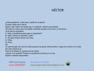 ¿Hola quedamos a las seis y media en la plaza?
Cuando veáis me lo decís.
Bueno vale. Adiós me tengo que ir a deporte espero que asistais.
Ok estoy en casa, pero he podido contestar porque me caí por un barranco.
Ja ja que te recuperes.
A. Hola ¿Quedamos para jugar a cazadores?
B. Vale y hecho yo también ¿vale?
C. Ok paso ahora. Ahora voy chao.
A. Chao.
B. Chao.
Ok
Yo quería jugar con los de cuarto porque me gusta verlos perder. Luego nos vamos a mi casa.
Ok chao besos ja ja.
Pero en la plaza no, porque me da miedo.
¿Quien va a quedar? Porque si quedamos muchos yo no voy.
Espero vuestras respuestas.
HÉCTOR
CEIP Lucio García Peraleda de la Mata
Curso 2016/2017 ceipluciogarciaperaleda.blogspot.com
 