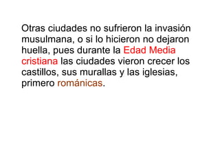 Otras ciudades no sufrieron la invasión musulmana, o si lo hicieron no dejaron huella, pues durante la  Edad Media cristiana  las ciudades vieron crecer los castillos, sus murallas y las iglesias, primero  románicas . 