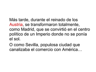 Más tarde, durante el reinado de los  Austria , se transformaron totalmente, como  Madrid , que se convirtió en el centro político de un Imperio donde no se ponía el sol. O como  Sevilla , populosa ciudad que canalizaba el comercio con América… 