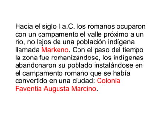 Hacia el siglo I a.C. los romanos ocuparon con un campamento el valle próximo a un río, no lejos de una población indígena llamada  Markeno . Con el paso del tiempo la zona fue romanizándose, los indígenas abandonaron su poblado instalándose en el campamento romano que se había convertido en una ciudad:  Colonia Faventia Augusta Marcino . 