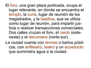 El  foro , una gran plaza porticada, ocupa el lugar relevante, en donde se encuentra el  templo , la  curia , lugar de reunión de los magistrados, y la  basílica , que se utiliza como lugar de reunión, para impartir jus-ticia o realizar transacciones comerciales. Dos calles cruzan el foro, el  cardo  (este-oeste) y el  decumano  (norte-sur). La ciudad cuenta con  termas  o baños públi-cos, con  anfiteatro ,  teatro  y un  acueducto  que suministra agua a la ciudad. 