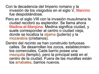 Con la decadencia del Imperio romano y la invasión de los visigodos en el siglo V,  Marcino  fue despoblándose. Pero en el siglo VIII con la invasión musulmana la ciudad recobró su esplendor. Se llama ahora  Madina-al-Marqüna.  Medina significa ciudad, y suele corresponder al centro o ciudad vieja, donde se localiza la  aljama  (judería) y la  mozarabía  (cristianos). Dentro del recinto se han construido tortuosas calles. Se desarrollan los zocos, establecimien-tos comerciales. Cada barrio posee una  mezquita  (templo), pero la principal está en el centro de la ciudad. Fuera de las murallas están los  arrabales , barrios nuevos. 