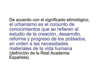 De acuerdo con el significado etimológico,  el urbanismo es el conjunto de conocimientos que se refieren al estudio de la creación, desarrollo, reforma y progreso de los poblados, en orden a las necesidades materiales de la vida humana  (definición de la Real Academia Española). 
