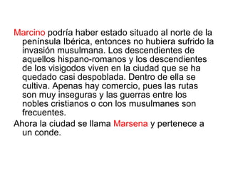 Marcino  podría haber estado situado al norte de la península Ibérica, entonces no hubiera sufrido la invasión musulmana. Los descendientes de aquellos hispano-romanos y los descendientes de los visigodos viven en la ciudad que se ha quedado casi despoblada. Dentro de ella se cultiva. Apenas hay comercio, pues las rutas son muy inseguras y las guerras entre los nobles cristianos o con los musulmanes son frecuentes. Ahora la ciudad se llama  Marsena  y pertenece a un conde. 