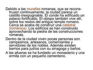 Debido a las  murallas  romanas, que se recons-truyen continuamente, la ciudad parece un castillo inexpugnable. El conde ha edificado un palacio fortificado. El obispo también vive allí, sobre los restos del antiguo templo romano. Cerca se acaba de construir una  catedral (románica).  Los edificios se han construido aprovechando la piedra de las construcciones romanas. Dentro de la ciudad viven pocas personas son campesinos, artesanos, comerciantes y servidores de los nobles. Además existen barrios para judíos con su sinagoga y baños.  A las afueras se ha fundado un monasterio y una ermita con un pequeño cementerio.  