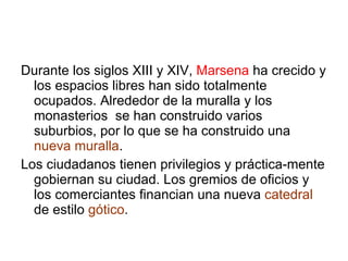 Durante los siglos XIII y XIV,  Marsena  ha crecido y los espacios libres han sido totalmente ocupados. Alrededor de la muralla y los monasterios  se han construido varios suburbios, por lo que se ha construido una  nueva muralla . Los ciudadanos tienen privilegios y práctica-mente gobiernan su ciudad. Los gremios de oficios y los comerciantes financian una nueva  catedral  de estilo  gótico . 
