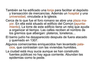 También se ha edificado una  lonja  para facilitar el depósito y transacción de mercancías. Además un  hospital  y una  universidad , vinculada a la iglesia. Cerca de lo que fue el foro romano se abre una  plaza ma-yor . En ella está situado el edificio del Común ( ayunta-miento ). La torre de este edificio tiene un reloj que ayuda a organizar el tiempo. Las calles reciben el nombre de los gremios que albergan: plateros, toneleros… El barrio judío ha desaparecido después de fuera atacado y quemado en 1307.  Algunos comerciantes enriquecidos han levantado  pala-cios,  que contrastan con las viviendas humildes. La ciudad está muy sucia aunque se han construido fuentes públicas no hay agua corriente. Abundan las epidemias como la peste. 